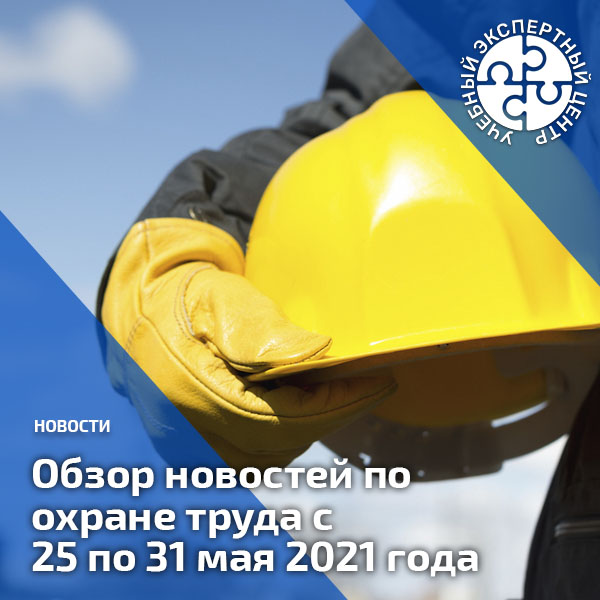 Обзор новостей по охране труда с 25 по 31 мая 2021 года. Обзоры