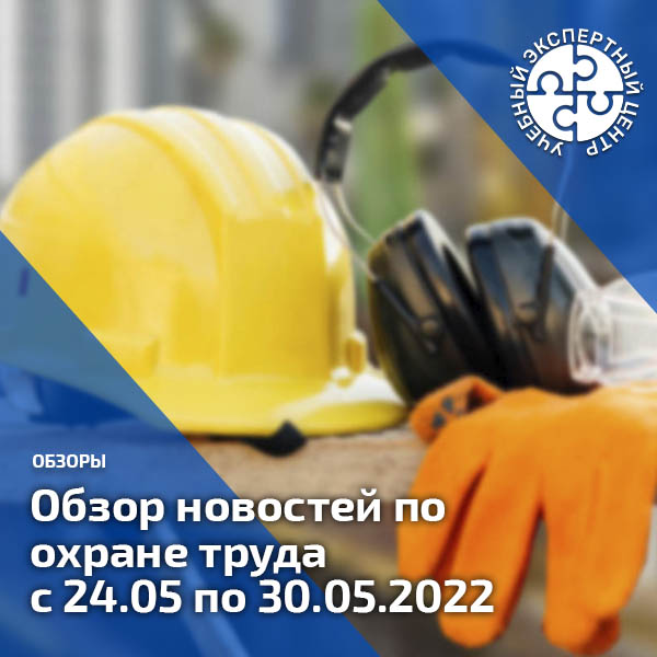 Обзор новостей по охране труда с 24 по 30 мая 2022 года. Обзоры