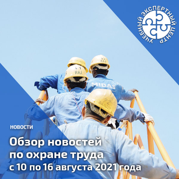 Обзор новостей по охране труда с 10 по 16 августа 2021 года. Обзоры