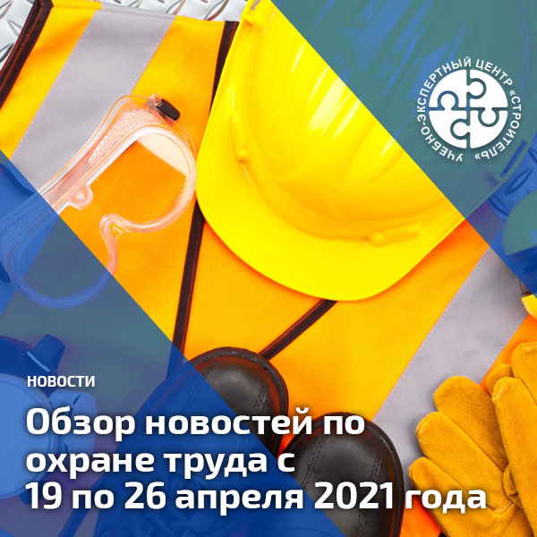 Обзор новостей по охране труда с 19 по 26 апреля 2021 года. Обзоры