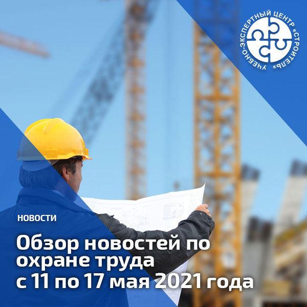 Обзор новостей по охране труда с 11 по 17 мая 2021 года. Обзоры
