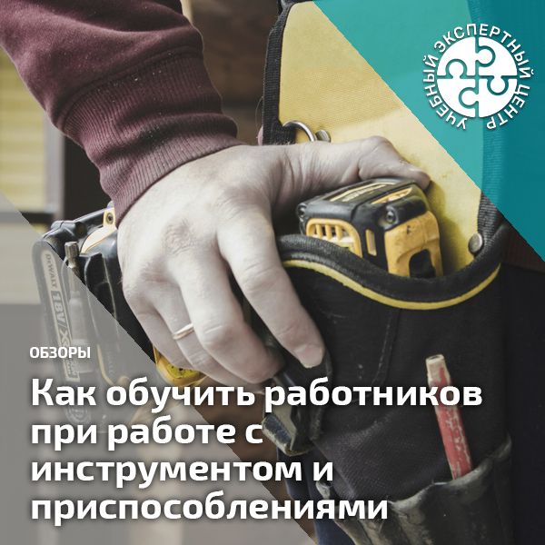 Как обучить работников при работе с инструментом и приспособлениями. Справочник СОТ